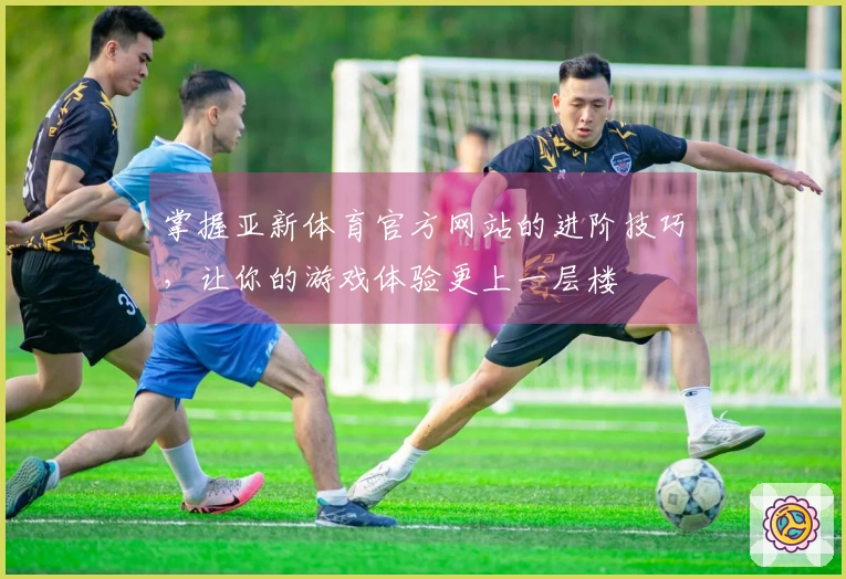 掌握亚新体育官方网站的进阶技巧，让你的游戏体验更上一层楼