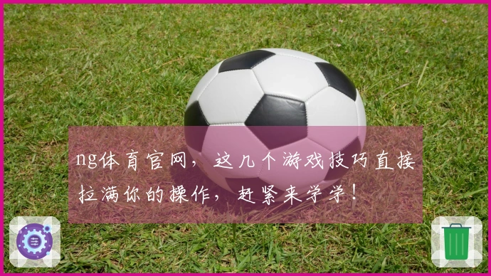 ng体育官网，这几个游戏技巧直接拉满你的操作，赶紧来学学！