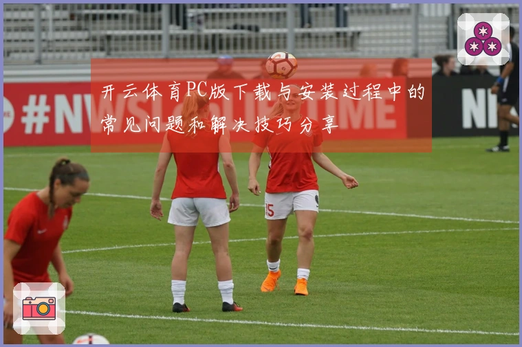 开云体育PC版下载与安装过程中的常见问题和解决技巧分享